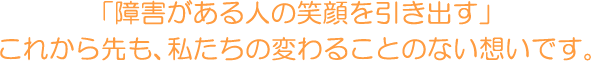 「障害がある人の笑顔を引き出す」 これから先も、私たちの変わることのない想いです。